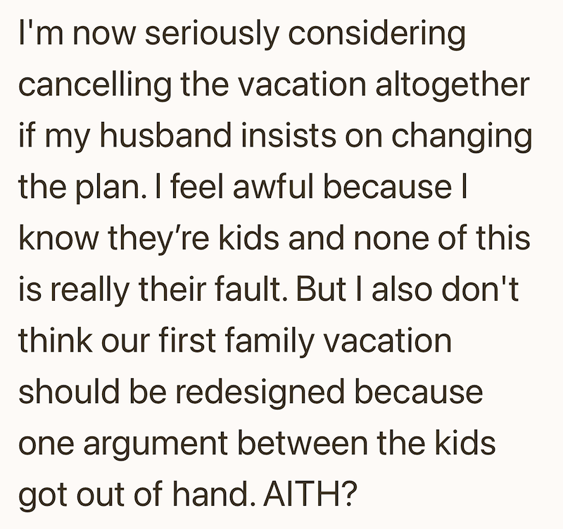 I'm now seriously considering cancelling the vacation altogether if my husband insists on changing the plan. I feel awful because | know they're kids and none of this is really their fault. But I also don't think our first family vacation should be redesigned because one argument between the kids got out of hand. AITH?