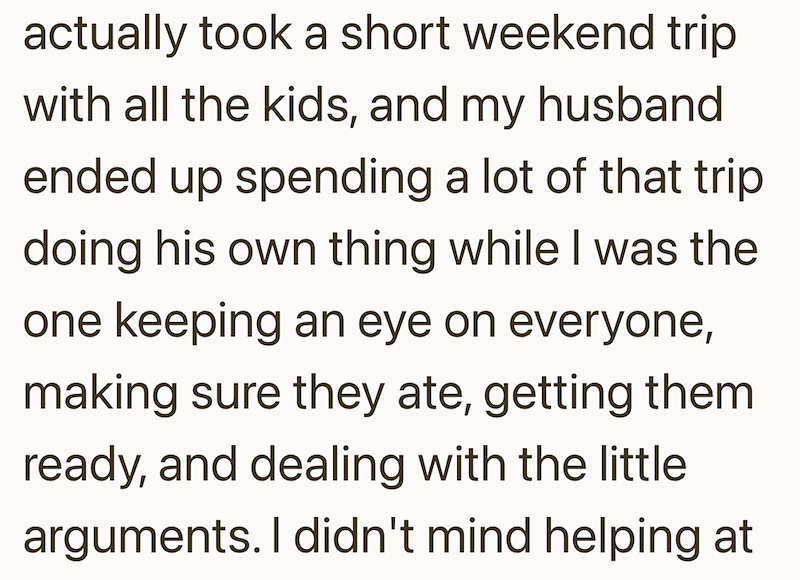 actually took a short weekend trip with all the kids, and my husband ended up spending a lot of that trip doing his own thing while I was the one keeping an eye on everyone, making sure they ate, getting them ready, and dealing with the little arguments. I didn't mind helping at