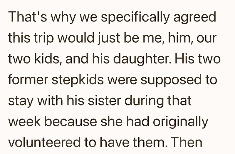 That's why we specifically agreed this trip would just be me, him, our two kids, and his daughter. His two former stepkids were supposed to stay with his sister during that week because she had originally volunteered to have them. Then