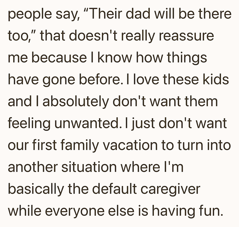 people say, "Their dad will be there too," that doesn't really reassure me because I know how things have gone before. I love these kids and I absolutely don't want them feeling unwanted. I just don't want our first family vacation to turn into another situation where I'm basically the default caregiver while everyone else is having fun.