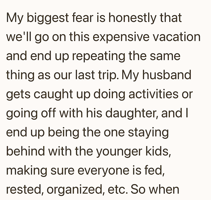 My biggest fear is honestly that we'll go on this expensive vacation and end up repeating the same thing as our last trip. My husband gets caught up doing activities or going off with his daughter, and I end up being the one staying behind with the younger kids, making sure everyone is fed, rested, organized, etc. So when