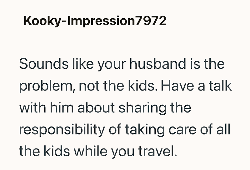 Kooky-Impression7972 Sounds like your husband is the problem, not the kids. Have a talk with him about sharing the responsibility of taking care of all the kids while you travel.