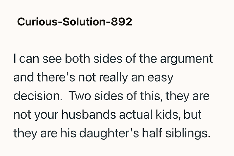 Curious-Solution-892 I can see both sides of the argument and there's not really an easy decision. Two sides of this, they are not your husbands actual kids, but they are his daughter's half siblings.