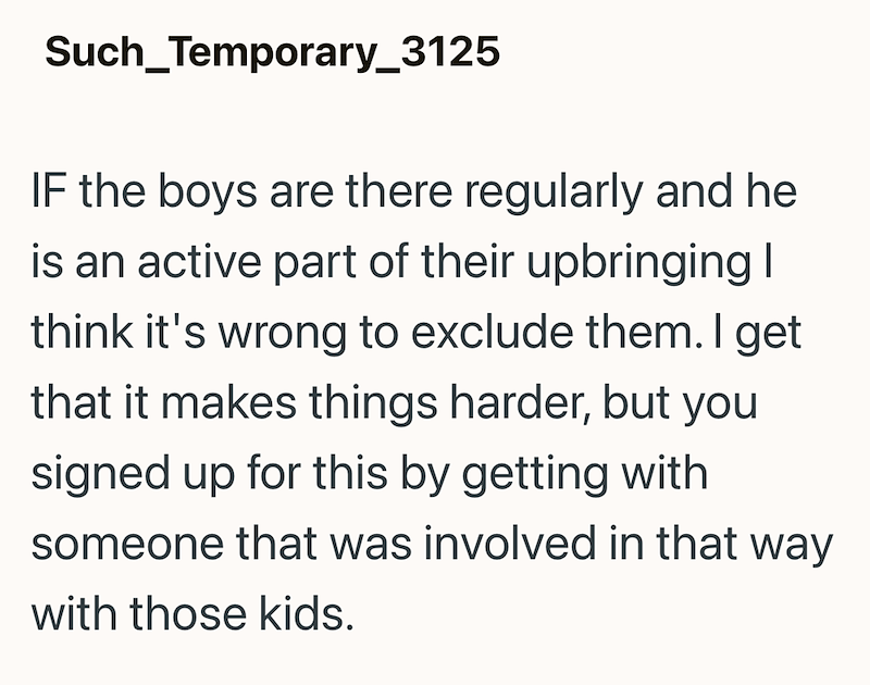 Such_Temporary_3125 IF the boys are there regularly and he is an active part of their upbringing I think it's wrong to exclude them. I get that it makes things harder, but you signed up for this by getting with someone that was involved in that way with those kids.