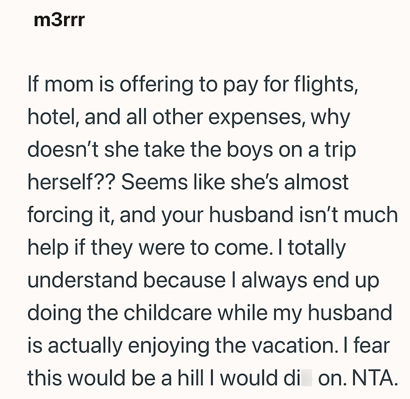 m3rrr If mom is offering to pay for flights, hotel, and all other expenses, why doesn't she take the boys on a trip herself?? Seems like she's almost forcing it, and your husband isn't much help if they were to come. I totally understand because I always end up doing the childcare while my husband is actually enjoying the vacation. I fear this would be a hill I would di on. NTA.