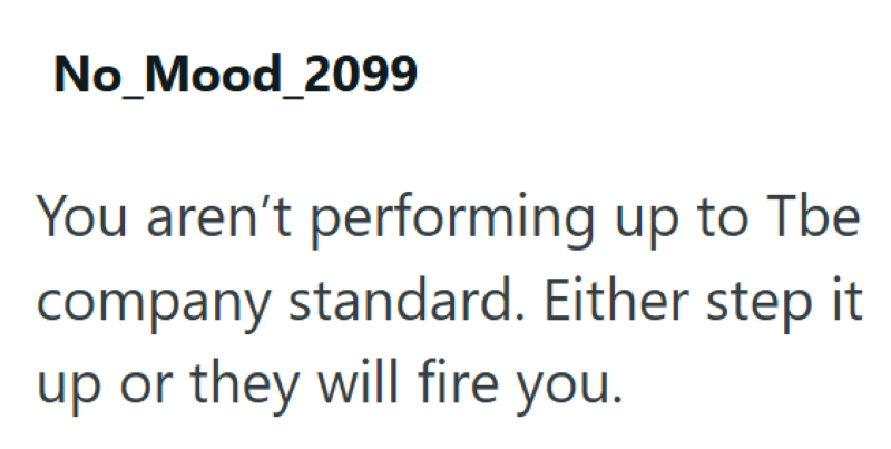 No_Mood_2099 You aren't performing up to Tbe company standard. Either step it up or they will fire you.
