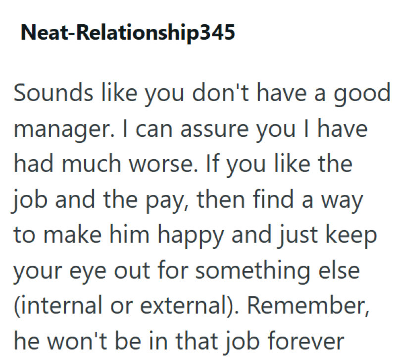 Neat-Relationship345 Sounds like you don't have a good manager. I can assure you I have had much worse. If you like the job and the pay, then find a way to make him happy and just keep your eye out for something else (internal or external). Remember, he won't be in that job forever