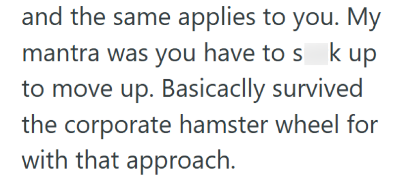 and the same applies to you. My mantra was you have to s k up to move up. Basically survived the corporate hamster wheel for with that approach.