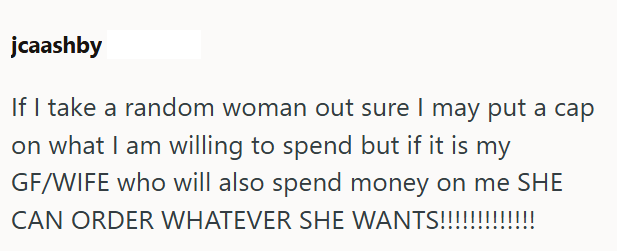 jcaashby If I take a random woman out sure I may put a cap on what I am willing to spend but if it is my GF/WIFE who will also spend money on me SHE CAN ORDER WHATEVER SHE WANTS!!!!!!!!!!!!!