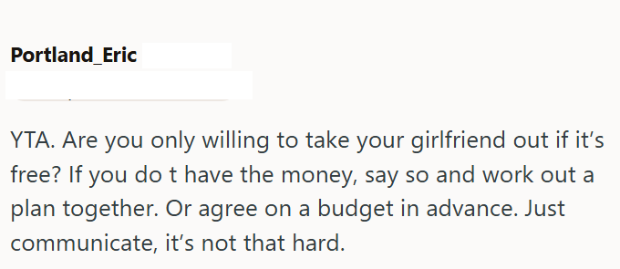 Portland Eric YTA. Are you only willing to take your girlfriend out if it's free? If you do t have the money, say so and work out a plan together. Or agree on a budget in advance. Just communicate, it's not that hard.