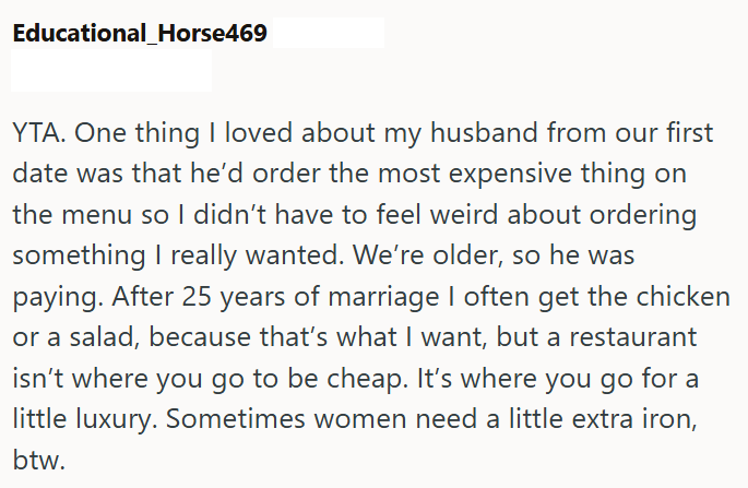 Educational_Horse469 YTA. One thing I loved about my husband from our first date was that he'd order the most expensive thing on the menu so I didn't have to feel weird about ordering something I really wanted. We're older, so he was paying. After 25 years of marriage I often get the chicken or a salad, because that's what I want, but a restaurant isn't where you go to be cheap. It's where you go for a little luxury. Sometimes women need a little extra iron, btw.