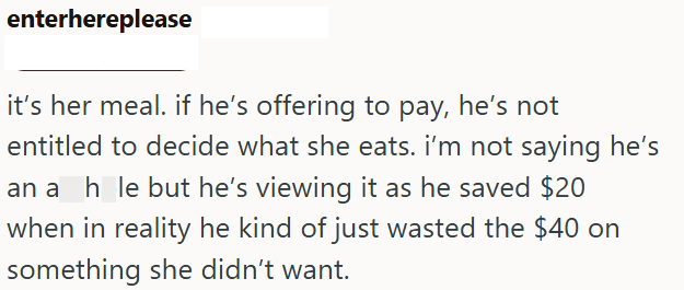 enterhereplease it's her meal. if he's offering to pay, he's not entitled to decide what she eats. I'm not saying he's an a_h_le but he's viewing it as he saved $20 when in reality he kind of just wasted the $40 on something she didn't want.