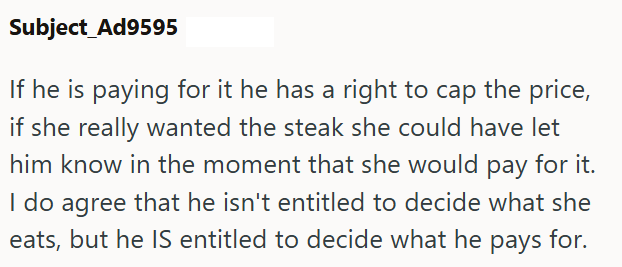 Subject Ad9595 If he is paying for it he has a right to cap the price, if she really wanted the steak she could have let him know in the moment that she would pay for it. I do agree that he isn't entitled to decide what she eats, but he IS entitled to decide what he pays for.