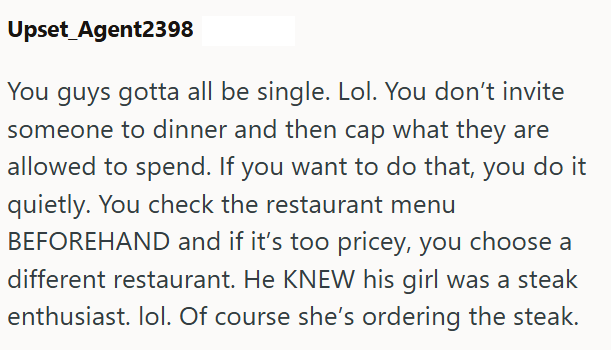 Upset Agent2398 You guys gotta all be single. Lol. You don't invite someone to dinner and then cap what they are allowed to spend. If you want to do that, you do it quietly. You check the restaurant menu BEFOREHAND and if it's too pricey, you choose a different restaurant. He KNEW his girl was a steak enthusiast. lol. Of course she's ordering the steak.