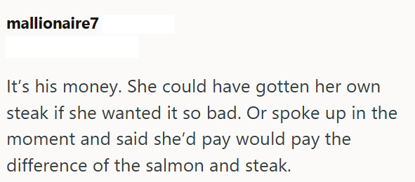 mallionaire7 It's his money. She could have gotten her own steak if she wanted it so bad. Or spoke up in the moment and said she'd pay would pay the difference of the salmon and steak.