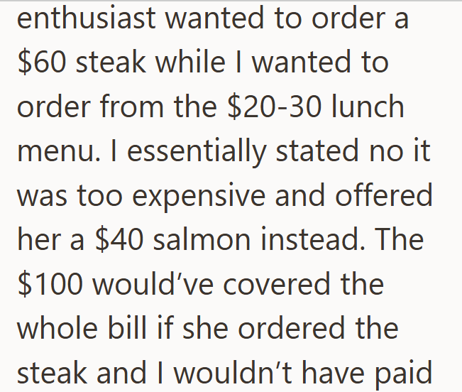 enthusiast wanted to order a $60 steak while I wanted to order from the $20-30 lunch menu. I essentially stated no it. was too expensive and offered her a $40 salmon instead. The $100 would've covered the whole bill if she ordered the steak and I wouldn't have paid