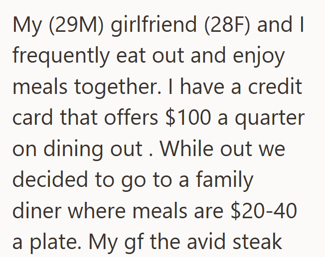 My (29M) girlfriend (28F) and I frequently eat out and enjoy meals together. I have a credit card that offers $100 a quarter on dining out. While out we decided to go to a family diner where meals are $20-40 a plate. My gf the avid steak