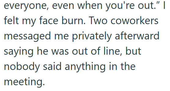 everyone, even when you're out." I felt my face burn. Two coworkers messaged me privately afterward saying he was out of line, but nobody said anything in the meeting.