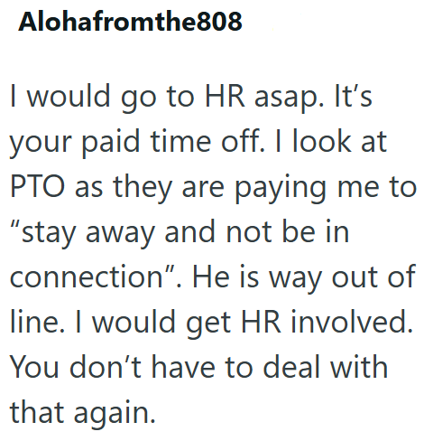 Alohafromthe808 I would go to HR asap. It's your paid time off. I look at PTO as they are paying me to "stay away and not be in connection". He is way out of line. I would get HR involved. You don't have to deal with that again.