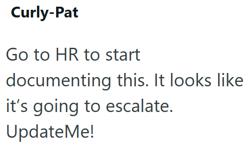 Curly-Pat Go to HR to start documenting this. It looks like it's going to escalate. UpdateMe!