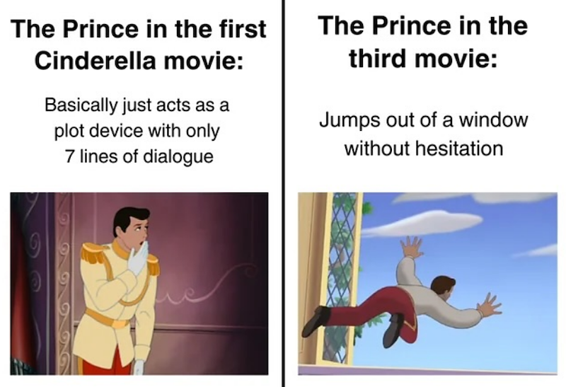 The Prince in the first Cinderella movie: Basically just acts as a plot device with only 7 lines of dialogue The Prince in the third movie: Jumps out of a window without hesitation