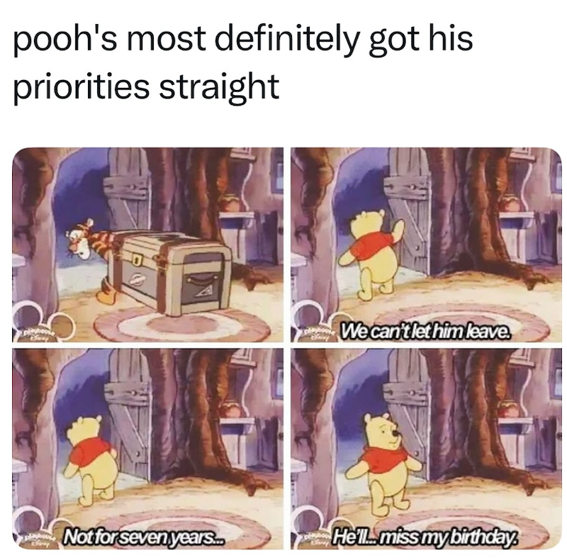 pooh's most definitely got his priorities straight We can't let him leave Not for seven years.. He'll miss my birthday.