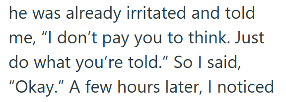 he was already irritated and told me, "I don't pay you to think. Just do what you're told." So I said, "Okay." A few hours later, I noticed