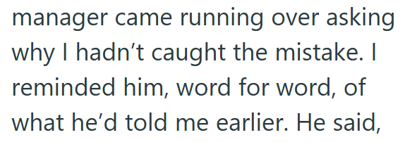 manager came running over asking why I hadn't caught the mistake. I reminded him, word for word, of what he'd told me earlier. He said,