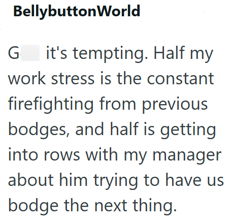 BellybuttonWorld G it's tempting. Half my work stress is the constant firefighting from previous bodges, and half is getting into rows with my manager about him trying to have us bodge the next thing.