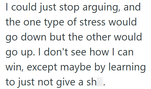 I could just stop arguing, and the one type of stress would go down but the other would go up. I don't see how I can win, except maybe by learning to just not give a sh .