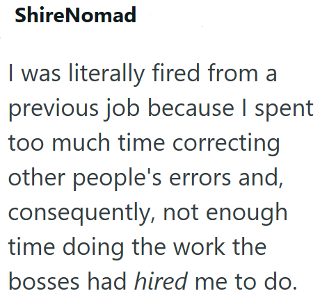 ShireNomad I was literally fired from a previous job because I spent too much time correcting other people's errors and, consequently, not enough time doing the work the bosses had hired me to do.