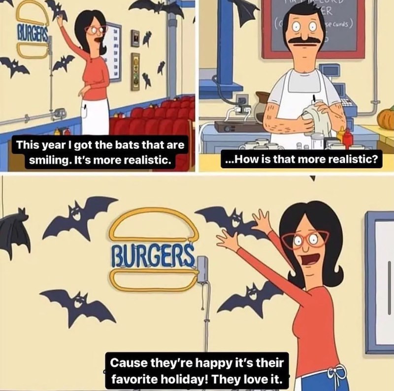 BURGERS This year I got the bats that are smiling. It's more realistic. BURGERS ER se curds) ...How is that more realistic? Cause they're happy it's their favorite holiday! They love it.