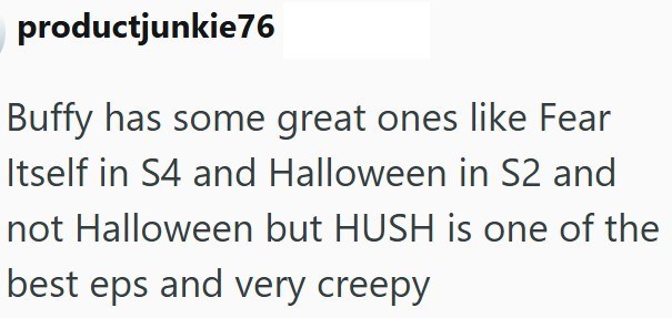 productjunkie76 Buffy has some great ones like Fear Itself in S4 and Halloween in S2 and not Halloween but HUSH is one of the best eps and very creepy