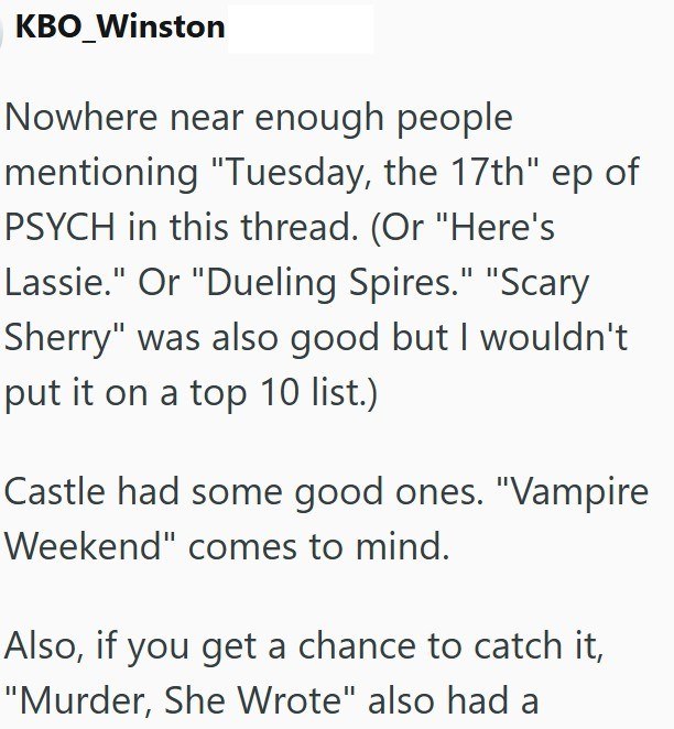 KBO_Winston Nowhere near enough people mentioning "Tuesday, the 17th" ep of PSYCH in this thread. (Or "Here's Lassie." Or "Dueling Spires." "Scary Sherry" was also good but I wouldn't put it on a top 10 list.) Castle had some good ones. "Vampire Weekend" comes to mind. Also, if you get a chance to catch it, "Murder, She Wrote" also had a
