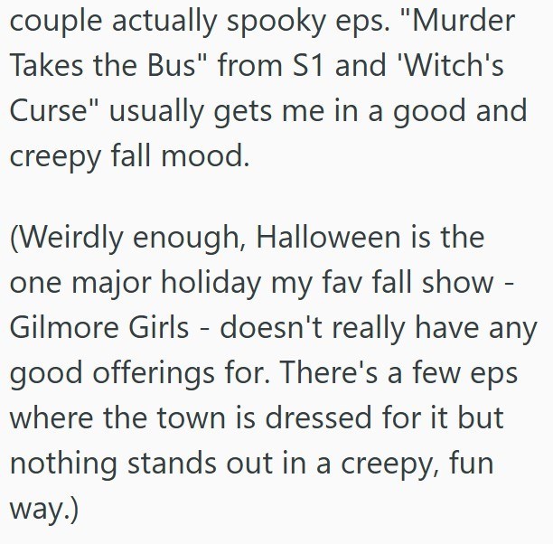 couple actually spooky eps. "Murder Takes the Bus" from S1 and 'Witch's Curse" usually gets me in a good and creepy fall mood. (Weirdly enough, Halloween is the one major holiday my fav fall show - Gilmore Girls - doesn't really have any good offerings for. There's a few eps where the town is dressed for it but nothing stands out in a creepy, fun way.)