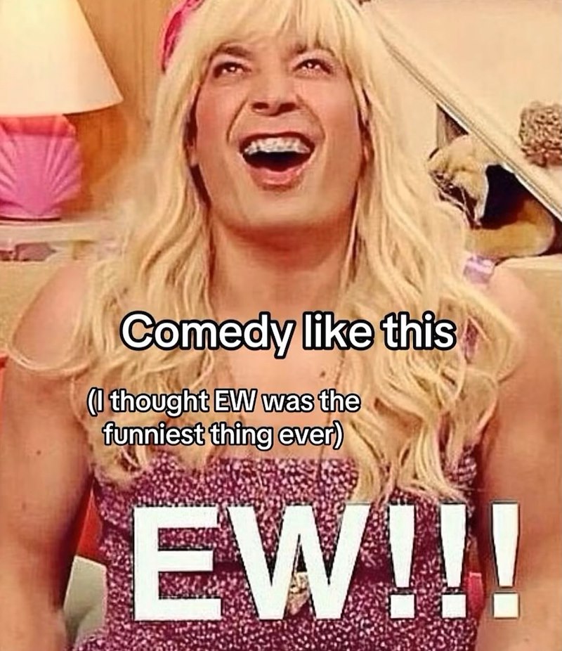 Comedy like this (I thought EW was the funniest thing ever) EW!!!