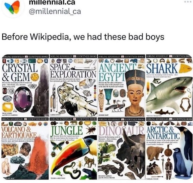 millennial.ca @millennial_ca Before Wikipedia, we had these bad boys ARLING KINTERSLEY EVENTINESS BOOKS DORLING KINDERSLEY EYEWITNESS BOOKS DORLING KINDERSLEY EYEWITNESS BOOKS DORLING KINDERSLEY EYEWITNESS BO CRYSTAL & GEM SPACE EXPLORATION 4944 ANCIENT SHARK EGYPT CURE STOTT GRUNGE SART CORLING KINDERSLEY EYEWITNESS BOOKS DORLING KINDERSLEY EYEWITNESS BOOKS DORLING KINDERSLEY EYEWITNESS BOOKS DORLING KINDERSLEY KYEWITNESS BOOK VOLCANO & EARTHQUAKE piens da JUNGLE DINOSAUR ARCTIC & & DESIRED NOD