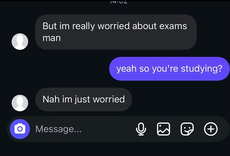 14.12 But im really worried about exams man yeah so you're studying? Nah im just worried о Message... +