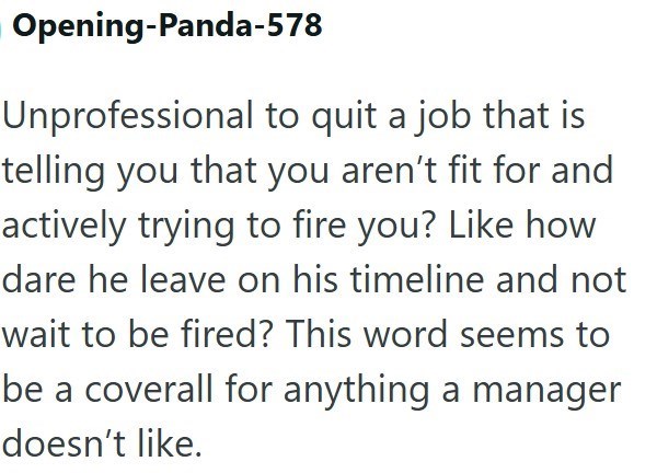 Opening-Panda-578 Unprofessional to quit a job that is telling you that you aren't fit for and actively trying to fire you? Like how dare he leave on his timeline and not wait to be fired? This word seems to be a coverall for anything a manager doesn't like.