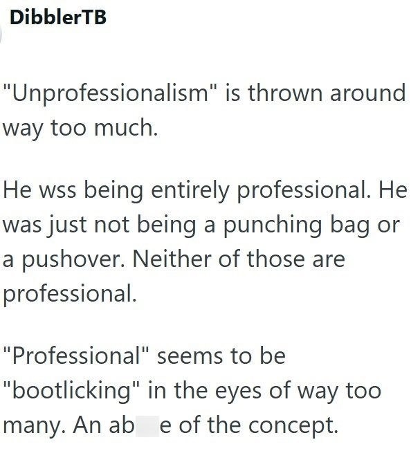 DibblerTB "Unprofessionalism" is thrown around way too much. He was being entirely professional. He was just not being a punching bag or a pushover. Neither of those are professional. "Professional" seems to be "bootlicking" in the eyes of way too many. An ab e of the concept.