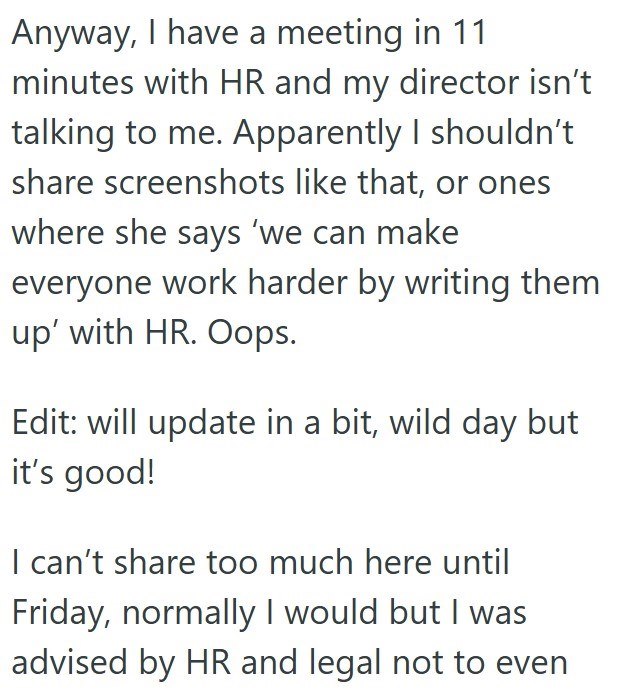 Anyway, I have a meeting in 11 minutes with HR and my director isn't talking to me. Apparently I shouldn't share screenshots like that, or ones where she says 'we can make everyone work harder by writing them up' with HR. Oops. Edit: will update in a bit, wild day but it's good! I can't share too much here until Friday, normally I would but I was advised by HR and legal not to even
