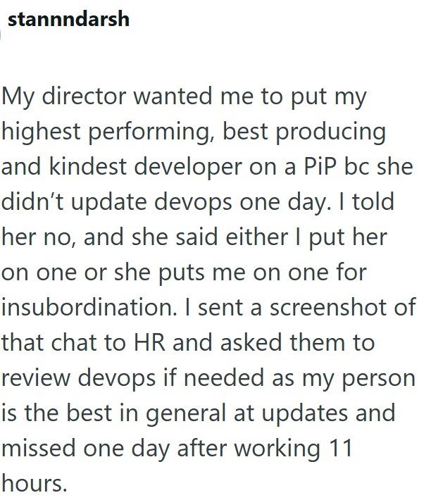 stannndarsh My director wanted me to put my highest performing, best producing and kindest developer on a PiP bc she didn't update devops one day. I told her no, and she said either I put her on one or she puts me on one for insubordination. I sent a screenshot of that chat to HR and asked them to review devops if needed as my person is the best in general at updates and missed one day after working 11 hours.