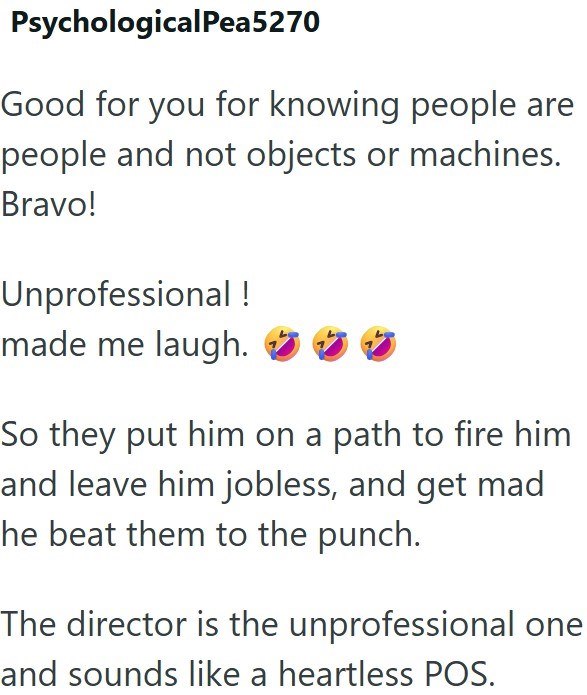 PsychologicalPea5270 Good for you for knowing people are people and not objects or machines. Bravo! Unprofessional! made me laugh. So they put him on a path to fire him and leave him jobless, and get mad he beat them to the punch. The director is the unprofessional one and sounds like a heartless POS.