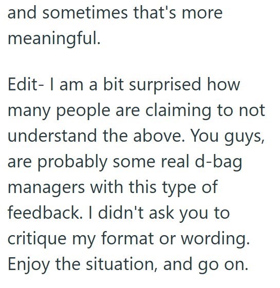 and sometimes that's more meaningful. Edit- I am a bit surprised how many people are claiming to not understand the above. You guys, are probably some real d-bag managers with this type of feedback. I didn't ask you to critique my format or wording. Enjoy the situation, and go on.