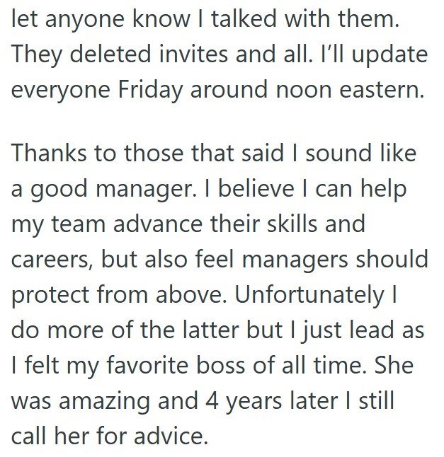let anyone know I talked with them. They deleted invites and all. I'll update everyone Friday around noon eastern. Thanks to those that said I sound like a good manager. I believe I can help my team advance their skills and careers, but also feel managers should protect from above. Unfortunately I do more of the latter but I just lead as I felt my favorite boss of all time. She was amazing and 4 years later I still call her for advice.