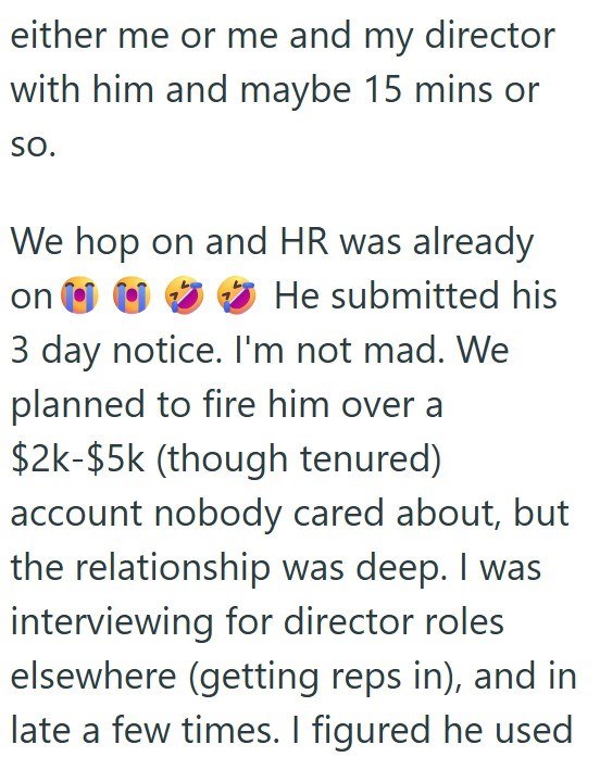 either me or me and my director with him and maybe 15 mins or SO. We hop on and HR was already on He submitted his 3 day notice. I'm not mad. We planned to fire him over a $2k-$5k (though tenured) account nobody cared about, but the relationship was deep. I was interviewing for director roles elsewhere (getting reps in), and in late a few times. I figured he used