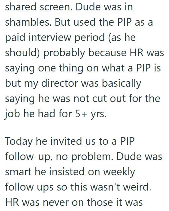 shared screen. Dude was in shambles. But used the PIP as a paid interview period (as he should) probably because HR was saying one thing on what a PIP is but my director was basically saying he was not cut out for the job he had for 5+ yrs. Today he invited us to a PIP follow-up, no problem. Dude was smart he insisted on weekly follow ups so this wasn't weird. HR was never on those it was