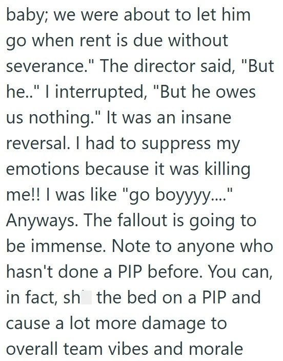 baby; we were about to let him go when rent is due without severance." The director said, "But he.." I interrupted, "But he owes us nothing." It was an insane reversal. I had to suppress my emotions because it was killing me!! I was like "go boyyyy...." Anyways. The fallout is going to be immense. Note to anyone who hasn't done a PIP before. You can, in fact, sh the bed on a PIP and cause a lot more damage to overall team vibes and morale