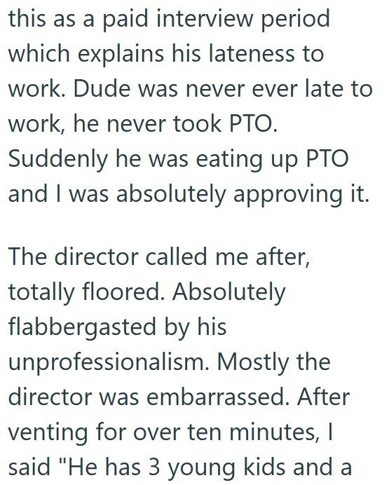 this as a paid interview period which explains his lateness to work. Dude was never ever late to work, he never took PTO. Suddenly he was eating up PTO and I was absolutely approving it. The director called me after, totally floored. Absolutely flabbergasted by his unprofessionalism. Mostly the director was embarrassed. After venting for over ten minutes, I said "He has 3 young kids and a