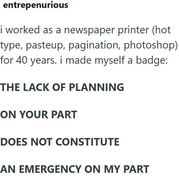 entrepenurious i worked as a newspaper printer (hot type, pasteup, pagination, photoshop) for 40 years. i made myself a badge: THE LACK OF PLANNING ON YOUR PART DOES NOT CONSTITUTE AN EMERGENCY ON MY PART